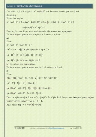 ___________________________________________________________________________
10η ΑΣΚΗΣΗ η άσκηση της ημέρας από το http://lisari.blogspot.gr σχ. έτος 2017-΄18
Για κάθε α,β  ισχύει: 2 2
α + αβ + β 0 Το ίσον μόνον για α = β = 0 .
Απόδειξη
Έστω ότι ισχύει
 
 
2 2 2 2 2 2 2 2
2 2 2
α + αβ + β 0 2α + 2αβ + 2β 0 α + 2αβ + β + α + β 0
α + β + α + β 0
    
 
Που ισχύει και λόγω των ισοδυναμιών θα ισχύει και η αρχική.
Το ίσον ισχύει μόνον αν α + β = α = β = 0 α = β = 0
α)
Είναι
     
       
      
2 2
2 2
2 2
2 2
α + αβ + β + 3α + 3β + 3 =
α + 2α + 1 + β + 2β + 1 + αβ + α + β + 1 =
α + 1 + β + 1 + α β + 1 + β + 1 =
α + 1 + β + 1 + α + 1 β + 1 0
 
 

Ισχύει λόγω του παραπάνω.
Το ίσον ισχύει μόνον όταν α + 1 = β + 1 = 0 α = β = -1 .
β)
Είναι
       
     
       
  
3 2 3 2
3 3 2 2
2 2
2 2
P α - P β = α + 3α + 3α + 2 - β + 3β + 3β + 2 =
α - β + 3 α - β + 3 α - β =
α - β α + αβ + β + 3 α - β α + β + 3 α - β =
α - β α + αβ + β + 3α + 3β + 3 0
Γιατί α β α - β 0   και 2 2
α + αβ + β + 3α + 3β + 3 > 0 λόγω του (α) ερωτήματος αφού
το ίσον ισχύει μόνον για α = β = -1.
Άρα        P α - P β 0 P α P β   .
Λύνει ο Τρύφωνας Ζωϊτσάκος
 