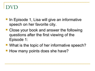 DVD
 In Episode 1, Lisa will give an informative
speech on her favorite city.
 Close your book and answer the following
questions after the first viewing of the
Episode 1:
 What is the topic of her informative speech?
 How many points does she have?
 