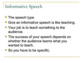 Informative Speech
 The speech type
 Give an informative speech is like teaching.
 Your job is to teach something to the
audience.
 The success of your speech depends on
whether the audience learns what you
wanted to teach.
 So you have to be specific.
 