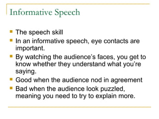 Informative Speech
 The speech skill
 In an informative speech, eye contacts are
important.
 By watching the audience’s faces, you get to
know whether they understand what you’re
saying.
 Good when the audience nod in agreement
 Bad when the audience look puzzled,
meaning you need to try to explain more.
 