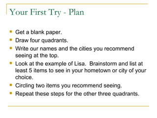 Your First Try - Plan
 Get a blank paper.
 Draw four quadrants.
 Write our names and the cities you recommend
seeing at the top.
 Look at the example of Lisa. Brainstorm and list at
least 5 items to see in your hometown or city of your
choice.
 Circling two items you recommend seeing.
 Repeat these steps for the other three quadrants.
 