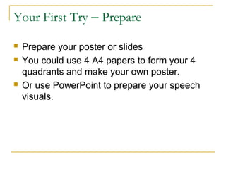 Your First Try – Prepare
 Prepare your poster or slides
 You could use 4 A4 papers to form your 4
quadrants and make your own poster.
 Or use PowerPoint to prepare your speech
visuals.
 