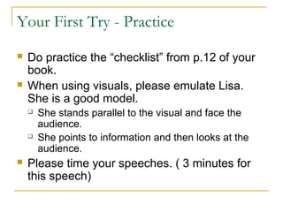 Your First Try - Practice
 Do practice the “checklist” from p.12 of your
book.
 When using visuals, please emulate Lisa.
She is a good model.
 She stands parallel to the visual and face the
audience.
 She points to information and then looks at the
audience.
 Please time your speeches. ( 3 minutes for
this speech)
 