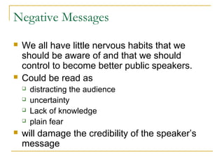 Negative Messages
 We all have little nervous habits that we
should be aware of and that we should
control to become better public speakers.
 Could be read as
 distracting the audience
 uncertainty
 Lack of knowledge
 plain fear
 will damage the credibility of the speaker’s
message
 