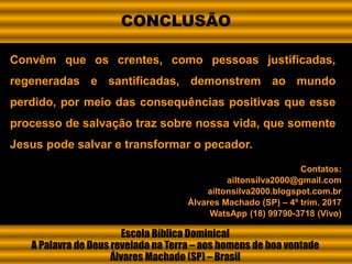 Convêm que os crentes, como pessoas justificadas,
regeneradas e santificadas, demonstrem ao mundo
perdido, por meio das consequências positivas que esse
processo de salvação traz sobre nossa vida, que somente
Jesus pode salvar e transformar o pecador.
Escola Bíblica Dominical
A Palavra de Deus revelada na Terra – aos homens de boa vontade
Álvares Machado (SP) – Brasil
Contatos:
ailtonsilva2000@gmail.com
ailtonsilva2000.blogspot.com.br
Álvares Machado (SP) – 4º trim. 2017
WatsApp (18) 99790-3718 (Vivo)
CONCLUSÃO
 
