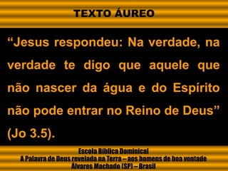 Escola Bíblica Dominical
A Palavra de Deus revelada na Terra – aos homens de boa vontade
Álvares Machado (SP) – Brasil
“Jesus respondeu: Na verdade, na
verdade te digo que aquele que
não nascer da água e do Espírito
não pode entrar no Reino de Deus”
(Jo 3.5).
TEXTO ÁUREO
 
