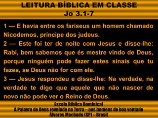 1 — E havia entre os fariseus um homem chamado
Nicodemos, príncipe dos judeus.
2 — Este foi ter de noite com Jesus e disse-lhe:
Rabi, bem sabemos que és mestre vindo de Deus,
porque ninguém pode fazer estes sinais que tu
fazes, se Deus não for com ele.
3 — Jesus respondeu e disse-lhe: Na verdade, na
verdade te digo que aquele que não nascer de
novo não pode ver o Reino de Deus.
Escola Bíblica Dominical
A Palavra de Deus revelada na Terra – aos homens de boa vontade
Álvares Machado (SP) – Brasil
LEITURA BÍBLICA EM CLASSE
Jo 3.1-7
 