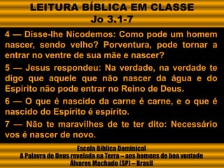 4 — Disse-lhe Nicodemos: Como pode um homem
nascer, sendo velho? Porventura, pode tornar a
entrar no ventre de sua mãe e nascer?
5 — Jesus respondeu: Na verdade, na verdade te
digo que aquele que não nascer da água e do
Espírito não pode entrar no Reino de Deus.
6 — O que é nascido da carne é carne, e o que é
nascido do Espírito é espírito.
7 — Não te maravilhes de te ter dito: Necessário
vos é nascer de novo.
Escola Bíblica Dominical
A Palavra de Deus revelada na Terra – aos homens de boa vontade
Álvares Machado (SP) – Brasil
LEITURA BÍBLICA EM CLASSE
Jo 3.1-7
 