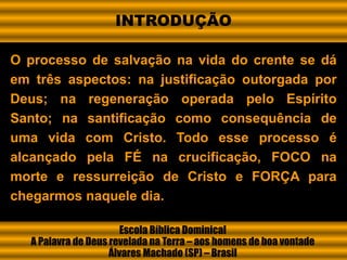 O processo de salvação na vida do crente se dá
em três aspectos: na justificação outorgada por
Deus; na regeneração operada pelo Espírito
Santo; na santificação como consequência de
uma vida com Cristo. Todo esse processo é
alcançado pela FÉ na crucificação, FOCO na
morte e ressurreição de Cristo e FORÇA para
chegarmos naquele dia.
Escola Bíblica Dominical
A Palavra de Deus revelada na Terra – aos homens de boa vontade
Álvares Machado (SP) – Brasil
INTRODUÇÃO
 
