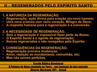 1. A NATUREZA DA REGENERAÇÃO.
• Regeneração: ação divina para criação um novo homem;
• Uma nova criatura com novo coração. Milagre de Deus;
• A resposta humana para a regeneração é a conversão.
2. A NECESSIDADE DE REGENERAÇÃO.
• Sem a regeneração é impossível fazer parte do Reino;
• O Espírito Santo é o agente da regeneração;
• Somos regenerados e não renegados pelo Espírito.
3. CONSEQUÊNCIAS DA REGENERAÇÃO.
• Regeneração provoca mudanças;
• Amor, rejeição ao mundanismo, comunhão, etc;
• Mas não somos perfeitos.
Escola Bíblica Dominical
A Palavra de Deus revelada na Terra – aos homens de boa vontade
Álvares Machado (SP) – Brasil
II – REGENERADOS PELO ESPÍRITO SANTO
 