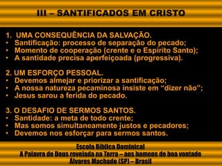1. UMA CONSEQUÊNCIA DA SALVAÇÃO.
• Santificação: processo de separação do pecado;
• Momento de cooperação (crente e o Espírito Santo);
• A santidade precisa aperfeiçoada (progressiva).
2. UM ESFORÇO PESSOAL.
• Devemos almejar e priorizar a santificação;
• A nossa natureza pecaminosa insiste em “dizer não”;
• Jesus sarou a ferida do pecado.
3. O DESAFIO DE SERMOS SANTOS.
• Santidade: a meta de todo crente;
• Mas somos simultaneamente justos e pecadores;
• Devemos nos esforçar para sermos santos.
Escola Bíblica Dominical
A Palavra de Deus revelada na Terra – aos homens de boa vontade
Álvares Machado (SP) – Brasil
III – SANTIFICADOS EM CRISTO
 