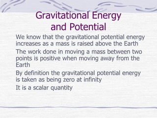 Gravitational Energy
and Potential
We know that the gravitational potential energy
increases as a mass is raised above the Earth
The work done in moving a mass between two
points is positive when moving away from the
Earth
By definition the gravitational potential energy
is taken as being zero at infinity
It is a scalar quantity
 
