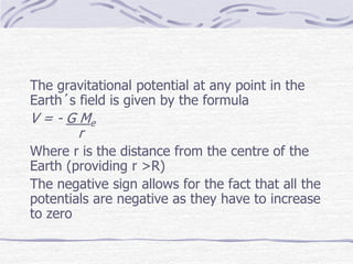 The gravitational potential at any point in the
Earth´s field is given by the formula
V = - G Me
r
Where r is the distance from the centre of the
Earth (providing r >R)
The negative sign allows for the fact that all the
potentials are negative as they have to increase
to zero
 
