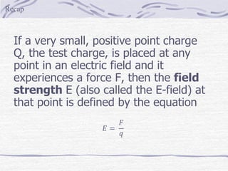 If a very small, positive point charge
Q, the test charge, is placed at any
point in an electric field and it
experiences a force F, then the field
strength E (also called the E-field) at
that point is defined by the equation
𝐸 =
𝐹
𝑞
Recap
 
