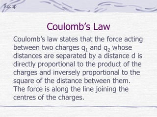 Coulomb’s Law
Coulomb’s law states that the force acting
between two charges q1 and q2 whose
distances are separated by a distance d is
directly proportional to the product of the
charges and inversely proportional to the
square of the distance between them.
The force is along the line joining the
centres of the charges.
Recap
 