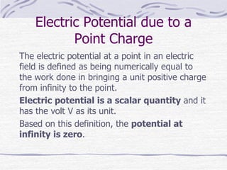 Electric Potential due to a
Point Charge
The electric potential at a point in an electric
field is defined as being numerically equal to
the work done in bringing a unit positive charge
from infinity to the point.
Electric potential is a scalar quantity and it
has the volt V as its unit.
Based on this definition, the potential at
infinity is zero.
 
