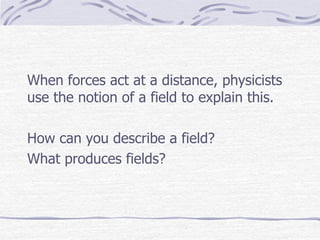 When forces act at a distance, physicists
use the notion of a field to explain this.
How can you describe a field?
What produces fields?
 