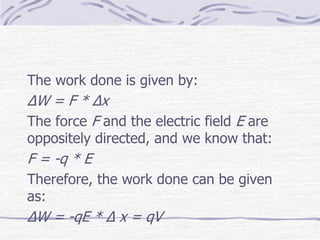 The work done is given by:
ΔW = F * Δx
The force F and the electric field E are
oppositely directed, and we know that:
F = -q * E
Therefore, the work done can be given
as:
ΔW = -qE * Δ x = qV
 