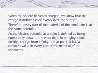 When the sphere becomes charged, we know that the
charge distributes itself evenly over the surface.
Therefore every part of the material of the conductor is at
the same potential.
As the electric potential at a point is defined as being
numerically equal to the work done in bringing a unit
positive charge from infinity to that point, it has a
constant value in every part of the material of the
conductor,
 
