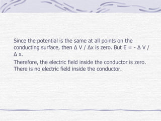 Since the potential is the same at all points on the
conducting surface, then Δ V / Δx is zero. But E = - Δ V /
Δ x.
Therefore, the electric field inside the conductor is zero.
There is no electric field inside the conductor.
 