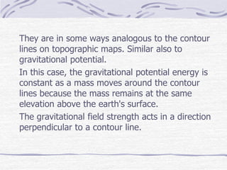They are in some ways analogous to the contour
lines on topographic maps. Similar also to
gravitational potential.
In this case, the gravitational potential energy is
constant as a mass moves around the contour
lines because the mass remains at the same
elevation above the earth's surface.
The gravitational field strength acts in a direction
perpendicular to a contour line.
 