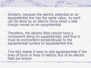 Similarly, because the electric potential on an
equipotential line has the same value, no work
can be done by an electric force when a test
charge moves on an equipotential.
Therefore, the electric field cannot have a
component along an equipotential, and thus it
must be everywhere perpendicular to the
equipotential surface or equipotential line.
This fact makes it easy to plot equipotentials if the
lines of force or lines of electric flux of an electric
field are known.
 