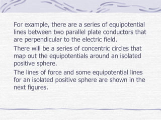 For example, there are a series of equipotential
lines between two parallel plate conductors that
are perpendicular to the electric field.
There will be a series of concentric circles that
map out the equipotentials around an isolated
positive sphere.
The lines of force and some equipotential lines
for an isolated positive sphere are shown in the
next figures.
 