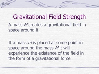 Gravitational Field Strength
A mass M creates a gravitational field in
space around it.
If a mass m is placed at some point in
space around the mass M it will
experience the existance of the field in
the form of a gravitational force
Recap
 