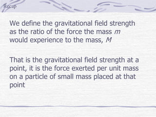 We define the gravitational field strength
as the ratio of the force the mass m
would experience to the mass, M
That is the gravitational field strength at a
point, it is the force exerted per unit mass
on a particle of small mass placed at that
point
Recap
 