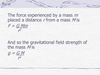 The force experienced by a mass m
placed a distance r from a mass M is
F = G Mm
r2
And so the gravitational field strength of
the mass M is
g = G M
r2
Recap
 