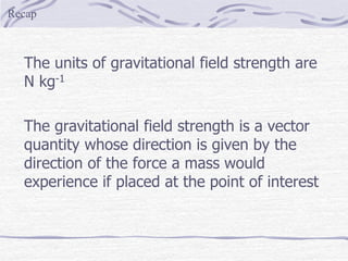 The units of gravitational field strength are
N kg-1
The gravitational field strength is a vector
quantity whose direction is given by the
direction of the force a mass would
experience if placed at the point of interest
Recap
 