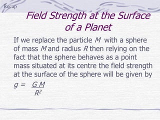 Field Strength at the Surface
of a Planet
If we replace the particle M with a sphere
of mass M and radius R then relying on the
fact that the sphere behaves as a point
mass situated at its centre the field strength
at the surface of the sphere will be given by
g = G M
R2
Recap
 
