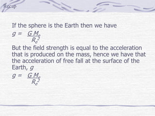 If the sphere is the Earth then we have
g = G Me
Re
2
But the field strength is equal to the acceleration
that is produced on the mass, hence we have that
the acceleration of free fall at the surface of the
Earth, g
g = G Me
Re
2
Recap
 