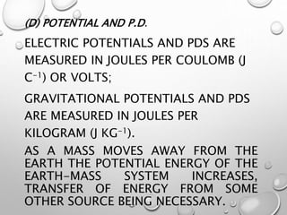 (D) POTENTIAL AND P.D.
ELECTRIC POTENTIALS AND PDS ARE
MEASURED IN JOULES PER COULOMB (J
C-1) OR VOLTS;
GRAVITATIONAL POTENTIALS AND PDS
ARE MEASURED IN JOULES PER
KILOGRAM (J KG-1).
AS A MASS MOVES AWAY FROM THE
EARTH THE POTENTIAL ENERGY OF THE
EARTH-MASS SYSTEM INCREASES,
TRANSFER OF ENERGY FROM SOME
OTHER SOURCE BEING NECESSARY.
 