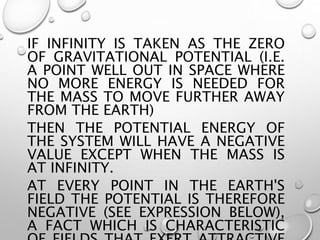 IF INFINITY IS TAKEN AS THE ZERO
OF GRAVITATIONAL POTENTIAL (I.E.
A POINT WELL OUT IN SPACE WHERE
NO MORE ENERGY IS NEEDED FOR
THE MASS TO MOVE FURTHER AWAY
FROM THE EARTH)
THEN THE POTENTIAL ENERGY OF
THE SYSTEM WILL HAVE A NEGATIVE
VALUE EXCEPT WHEN THE MASS IS
AT INFINITY.
AT EVERY POINT IN THE EARTH'S
FIELD THE POTENTIAL IS THEREFORE
NEGATIVE (SEE EXPRESSION BELOW),
A FACT WHICH IS CHARACTERISTIC
 