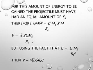 FOR THIS AMOUNT OF ENERGY TO BE
GAINED THE PROJECTILE MUST HAVE
HAD AN EQUAL AMOUNT OF EK
THEREFORE ½MV2 = G ME X M
RE
V = ( 2GME
RE )
BUT USING THE FACT THAT G = G ME
RE
2
THEN V = (2GRE )
 