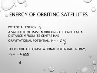 ENERGY OF ORBITING SATELLITES
POTENTIAL ENERGY, EP
A SATELLITE OF MASS M ORBITING THE EARTH AT A
DISTANCE R FROM ITS CENTRE HAS
GRAVITATIONAL POTENTIAL, V = - G ME
R
THEREFORE THE GRAVITATIONAL POTENTIAL ENERGY,
EP = - G MEM
R
 
