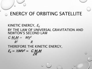 ENERGY OF ORBITING SATELLITE
KINETIC ENERGY, EK
BY THE LAW OF UNIVERSAL GRAVITATION AND
NEWTON’S SECOND LAW
G MEM = MV2
R2 R
THEREFORE THE KINETIC ENERGY,
EK = ½MV2 = G MEM
2R
 