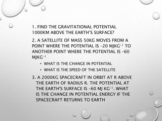 1. FIND THE GRAVITATIONAL POTENTIAL
1000KM ABOVE THE EARTH’S SURFACE?
2. A SATELLITE OF MASS 50KG MOVES FROM A
POINT WHERE THE POTENTIAL IS –20 MJKG-1 TO
ANOTHER POINT WHERE THE POTENTIAL IS –60
MJKG-1
• WHAT IS THE CHANGE IN POTENTIAL
• WHAT IS THE SPEED OF THE SATELLITE
3. A 2000KG SPACECRAFT IN ORBIT AT R ABOVE
THE EARTH OF RADIUS R. THE POTENTIAL AT
THE EARTH'S SURFACE IS –60 MJ KG-1. WHAT
IS THE CHANGE IN POTENTIAL ENERGY IF THE
SPACECRAFT RETURNS TO EARTH
 