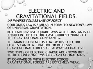 ELECTRIC AND
GRAVITATIONAL FIELDS.
(A) INVERSE SQUARE LAW OF FORCE
COULOMB'S LAW IS SIMILAR IN FORM TO NEWTON'S LAW
OF UNIVERSAL GRAVITATION.
BOTH ARE INVERSE SQUARE LAWS WITH CONSTANTS OF
1/(4ΠΕ) IN THE ELECTRIC CASE CORRESPONDING TO
THE GRAVITATIONAL CONSTANT G.
THE MAIN DIFFERENCE IS THAT WHILST ELECTRIC
FORCES CAN BE ATTRACTIVE OR REPULSIVE,
GRAVITATIONAL FORCES ARE ALWAYS ATTRACTIVE.
TWO TYPES OF ELECTRIC CHARGE ARE KNOWN BUT
THERE IS ONLY ONE TYPE OF GRAVITATIONAL MASS.
BY COMPARISON WITH ELECTRIC FORCES,
GRAVITATIONAL FORCES ARE EXTREMELY WEAK.
 