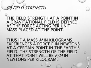 (B) FIELD STRENGTH
THE FIELD STRENGTH AT A POINT IN
A GRAVITATIONAL FIELD IS DEFINED
AS THE FORCE ACTING PER UNIT
MASS PLACED AT THE POINT.
THUS IF A MASS M IN KILOGRAMS
EXPERIENCES A FORCE F IN NEWTONS
AT A CERTAIN POINT IN THE EARTH'S
FIELD, THE STRENGTH OF THE FIELD
AT THAT POINT WILL BE F/M IN
NEWTONS PER KILOGRAM.
 