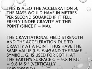 THIS IS ALSO THE ACCELERATION A,
THE MASS WOULD HAVE IN METRES
PER SECOND SQUARED IF IT FELL
FREELY UNDER GRAVITY AT THIS
POINT (SINCE F = MA).
THE GRAVITATIONAL FIELD STRENGTH
AND THE ACCELERATION DUE TO
GRAVITY AT A POINT THUS HAVE THE
SAME VALUE (I.E. F/M) AND THE SAME
SYMBOL, G, IS USED FOR BOTH. AT
THE EARTH'S SURFACE G = 9.8 N KG-'
= 9.8 M S-2 (VERTICALLY
 