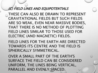 (C) FIELD LINES AND EQUIPOTENTIALS
THESE CAN ALSO BE DRAWN TO REPRESENT
GRAVITATIONAL FIELDS BUT SUCH FIELDS
ARE SO WEAK, EVEN NEAR MASSIVE BODIES,
THAT THERE IS NO METHOD OF PLOTTING
FIELD LINES SIMILAR TO THOSE USED FOR
ELECTRIC (AND MAGNETIC) FIELDS.
FIELD LINES FOR THE EARTH ARE DIRECTED
TOWARDS ITS CENTRE AND THE FIELD IS
SPHERICALLY SYMMETRICAL.
OVER A SMALL PART OF THE EARTH'S
SURFACE THE FIELD CAN BE CONSIDERED
UNIFORM, THE LINES BEING VERTICAL,
PARALLEL AND EVENLY SPACED.
 