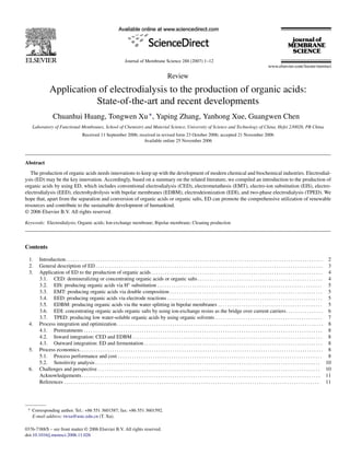 Journal of Membrane Science 288 (2007) 1–12
Review
Application of electrodialysis to the production of organic acids:
State-of-the-art and recent developments
Chuanhui Huang, Tongwen Xu∗, Yaping Zhang, Yanhong Xue, Guangwen Chen
Laboratory of Functional Membranes, School of Chemistry and Material Science, University of Science and Technology of China, Hefei 230026, PR China
Received 11 September 2006; received in revised form 23 October 2006; accepted 21 November 2006
Available online 25 November 2006
Abstract
The production of organic acids needs innovations to keep up with the development of modern chemical and biochemical industries. Electrodial-
ysis (ED) may be the key innovation. Accordingly, based on a summary on the related literature, we compiled an introduction to the production of
organic acids by using ED, which includes conventional electrodialysis (CED), electrometathesis (EMT), electro-ion substitution (EIS), electro-
electrodialysis (EED), electrohydrolysis with bipolar membranes (EDBM), electrodeionization (EDI), and two-phase electrodialysis (TPED). We
hope that, apart from the separation and conversion of organic acids or organic salts, ED can promote the comprehensive utilization of renewable
resources and contribute to the sustainable development of humankind.
© 2006 Elsevier B.V. All rights reserved.
Keywords: Electrodialysis; Organic acids; Ion-exchange membrane; Bipolar membrane; Cleaning production
Contents
1. Introduction. . . . . . . . . . . . . . . . . . . . . . . . . . . . . . . . . . . . . . . . . . . . . . . . . . . . . . . . . . . . . . . . . . . . . . . . . . . . . . . . . . . . . . . . . . . . . . . . . . . . . . . . . . . . . . . 2
2. General description of ED . . . . . . . . . . . . . . . . . . . . . . . . . . . . . . . . . . . . . . . . . . . . . . . . . . . . . . . . . . . . . . . . . . . . . . . . . . . . . . . . . . . . . . . . . . . . . . . . . . 3
3. Application of ED to the production of organic acids . . . . . . . . . . . . . . . . . . . . . . . . . . . . . . . . . . . . . . . . . . . . . . . . . . . . . . . . . . . . . . . . . . . . . . . . . . 4
3.1. CED: demineralizing or concentrating organic acids or organic salts . . . . . . . . . . . . . . . . . . . . . . . . . . . . . . . . . . . . . . . . . . . . . . . . . . . . . . 4
3.2. EIS: producing organic acids via H+
substitution . . . . . . . . . . . . . . . . . . . . . . . . . . . . . . . . . . . . . . . . . . . . . . . . . . . . . . . . . . . . . . . . . . . . . . . 5
3.3. EMT: producing organic acids via double composition . . . . . . . . . . . . . . . . . . . . . . . . . . . . . . . . . . . . . . . . . . . . . . . . . . . . . . . . . . . . . . . . . . 5
3.4. EED: producing organic acids via electrode reactions . . . . . . . . . . . . . . . . . . . . . . . . . . . . . . . . . . . . . . . . . . . . . . . . . . . . . . . . . . . . . . . . . . . 5
3.5. EDBM: producing organic acids via the water splitting in bipolar membranes . . . . . . . . . . . . . . . . . . . . . . . . . . . . . . . . . . . . . . . . . . . . . 5
3.6. EDI: concentrating organic acids organic salts by using ion-exchange resins as the bridge over current carriers. . . . . . . . . . . . . . . . 6
3.7. TPED: producing low water-soluble organic acids by using organic solvents . . . . . . . . . . . . . . . . . . . . . . . . . . . . . . . . . . . . . . . . . . . . . . 7
4. Process integration and optimization. . . . . . . . . . . . . . . . . . . . . . . . . . . . . . . . . . . . . . . . . . . . . . . . . . . . . . . . . . . . . . . . . . . . . . . . . . . . . . . . . . . . . . . . . 8
4.1. Pretreatments . . . . . . . . . . . . . . . . . . . . . . . . . . . . . . . . . . . . . . . . . . . . . . . . . . . . . . . . . . . . . . . . . . . . . . . . . . . . . . . . . . . . . . . . . . . . . . . . . . . . . . . 8
4.2. Inward integration: CED and EDBM . . . . . . . . . . . . . . . . . . . . . . . . . . . . . . . . . . . . . . . . . . . . . . . . . . . . . . . . . . . . . . . . . . . . . . . . . . . . . . . . . . 8
4.3. Outward integration: ED and fermentation . . . . . . . . . . . . . . . . . . . . . . . . . . . . . . . . . . . . . . . . . . . . . . . . . . . . . . . . . . . . . . . . . . . . . . . . . . . . . 8
5. Process economics. . . . . . . . . . . . . . . . . . . . . . . . . . . . . . . . . . . . . . . . . . . . . . . . . . . . . . . . . . . . . . . . . . . . . . . . . . . . . . . . . . . . . . . . . . . . . . . . . . . . . . . . . 8
5.1. Process performance and cost . . . . . . . . . . . . . . . . . . . . . . . . . . . . . . . . . . . . . . . . . . . . . . . . . . . . . . . . . . . . . . . . . . . . . . . . . . . . . . . . . . . . . . . . 8
5.2. Sensitivity analysis . . . . . . . . . . . . . . . . . . . . . . . . . . . . . . . . . . . . . . . . . . . . . . . . . . . . . . . . . . . . . . . . . . . . . . . . . . . . . . . . . . . . . . . . . . . . . . . . . 10
6. Challenges and perspective . . . . . . . . . . . . . . . . . . . . . . . . . . . . . . . . . . . . . . . . . . . . . . . . . . . . . . . . . . . . . . . . . . . . . . . . . . . . . . . . . . . . . . . . . . . . . . . . 10
Acknowledgements. . . . . . . . . . . . . . . . . . . . . . . . . . . . . . . . . . . . . . . . . . . . . . . . . . . . . . . . . . . . . . . . . . . . . . . . . . . . . . . . . . . . . . . . . . . . . . . . . . . . . . . 11
References . . . . . . . . . . . . . . . . . . . . . . . . . . . . . . . . . . . . . . . . . . . . . . . . . . . . . . . . . . . . . . . . . . . . . . . . . . . . . . . . . . . . . . . . . . . . . . . . . . . . . . . . . . . . . . 11
∗ Corresponding author. Tel.: +86 551 3601587; fax: +86 551 3601592.
E-mail address: twxu@ustc.edu.cn (T. Xu).
0376-7388/$ – see front matter © 2006 Elsevier B.V. All rights reserved.
doi:10.1016/j.memsci.2006.11.026
 