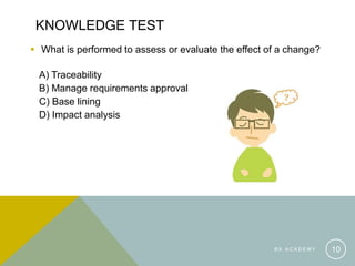 KNOWLEDGE TEST
 What is performed to assess or evaluate the effect of a change?
A) Traceability
B) Manage requirements approval
C) Base lining
D) Impact analysis
B A A C A D E M Y 10
 