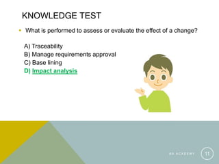 KNOWLEDGE TEST
 What is performed to assess or evaluate the effect of a change?
A) Traceability
B) Manage requirements approval
C) Base lining
D) Impact analysis
B A A C A D E M Y 11
 