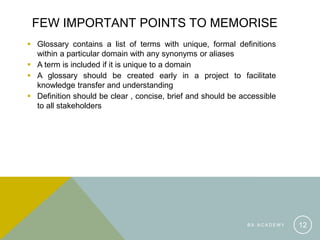 FEW IMPORTANT POINTS TO MEMORISE
 Glossary contains a list of terms with unique, formal definitions
within a particular domain with any synonyms or aliases
 A term is included if it is unique to a domain
 A glossary should be created early in a project to facilitate
knowledge transfer and understanding
 Definition should be clear , concise, brief and should be accessible
to all stakeholders
B A A C A D E M Y 12
 