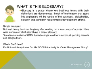 WHAT IS THIS GLOSSARY?
 Glossary is a place where key business terms with their
definitions are documented. Much of information that goes
into a glossary will be results of the business , stakeholder,
solution and transition requirements development efforts.
Simple example :
Bob and Jenny burst out laughing after reading out a user story of a project they
were working on which didn’t have a proper glossary.
“As a team member of OMG, I need a single window to access all pending records
and assigned list”.
What's OMG here?
For Bob and Jenny it was OH MY GOD! But actually its ‘Order Management Group’
B A A C A D E M Y 2
 