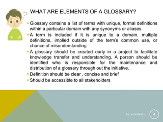 WHAT ARE ELEMENTS OF A GLOSSARY?
 Glossary contains a list of terms with unique, formal definitions
within a particular domain with any synonyms or aliases
 A term is included if it is unique to a domain, multiple
definitions, implied outside of the term’s common use, or
chance of misunderstanding
 A glossary should be created early in a project to facilitate
knowledge transfer and understanding. A person should be
identified who is responsible for the maintenance and
distribution of a glossary through out the initiative.
 Definition should be clear , concise and brief
 Should be accessible to all stakeholders
B A A C A D E M Y 4
 