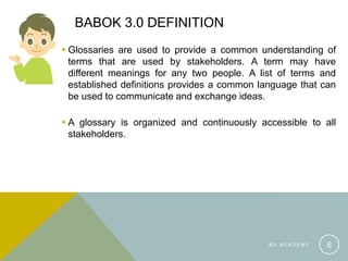 BABOK 3.0 DEFINITION
 Glossaries are used to provide a common understanding of
terms that are used by stakeholders. A term may have
different meanings for any two people. A list of terms and
established definitions provides a common language that can
be used to communicate and exchange ideas.
 A glossary is organized and continuously accessible to all
stakeholders.
B A A C A D E M Y 6
 